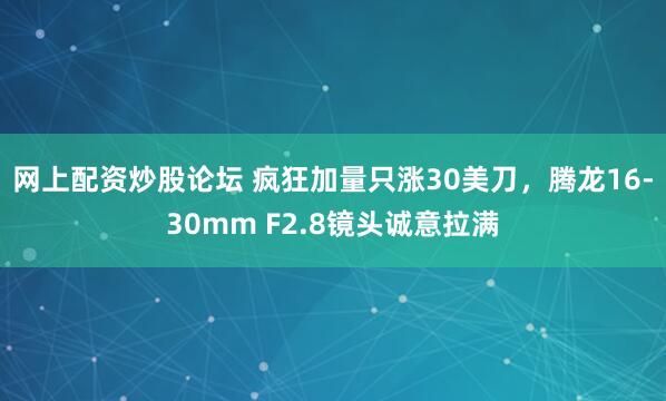 网上配资炒股论坛 疯狂加量只涨30美刀，腾龙16-30mm F2.8镜头诚意拉满