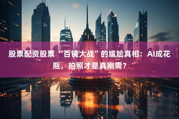 股票配资股票 “百镜大战”的尴尬真相：AI成花瓶，拍照才是真刚需？