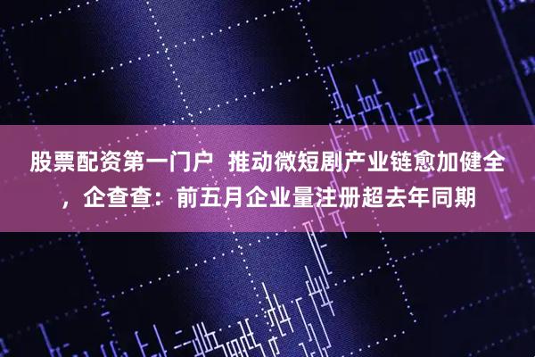 股票配资第一门户  推动微短剧产业链愈加健全，企查查：前五月企业量注册超去年同期