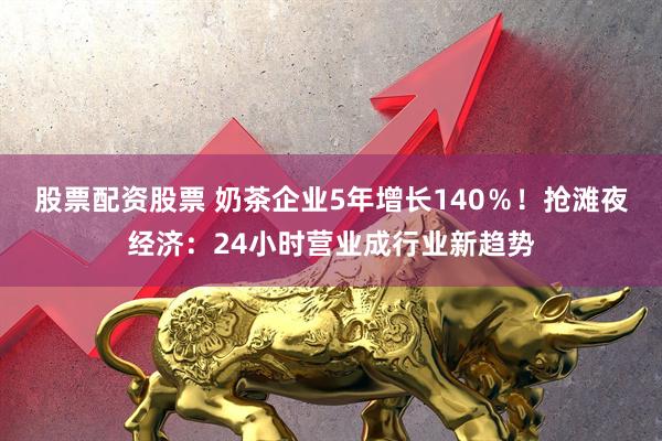 股票配资股票 奶茶企业5年增长140％！抢滩夜经济：24小时营业成行业新趋势