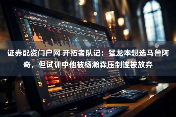 证券配资门户网 开拓者队记：猛龙本想选马鲁阿奇，但试训中他被杨瀚森压制遂被放弃