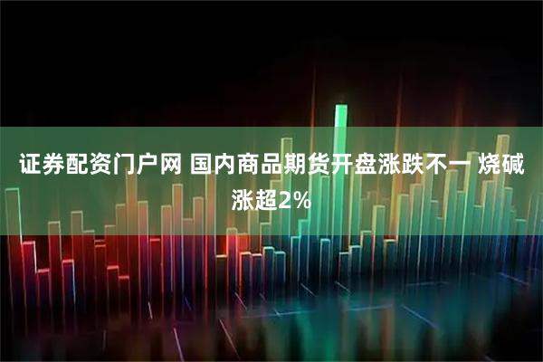 证券配资门户网 国内商品期货开盘涨跌不一 烧碱涨超2%