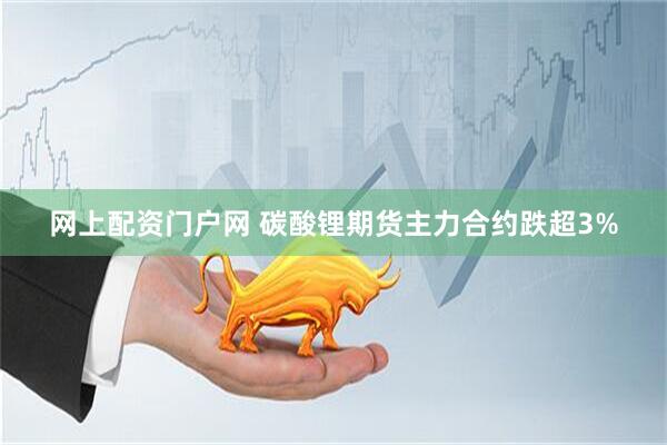 网上配资门户网 碳酸锂期货主力合约跌超3%