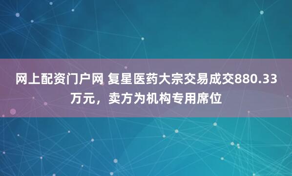 网上配资门户网 复星医药大宗交易成交880.33万元，卖方为机构专用席位