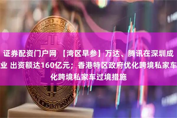 证券配资门户网 【湾区早参】万达、腾讯在深圳成立合伙企业 出资额达160亿元；香港特区政府优化跨境私家车过境措施