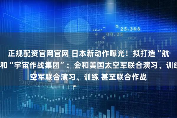 正规配资官网官网 日本新动作曝光！拟打造“航空宇宙自卫队”和“宇宙作战集团”：会和美国太空军联合演习、训练 甚至联合作战