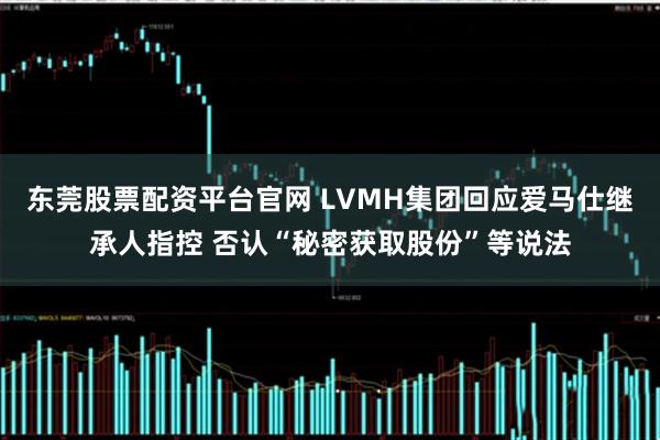 东莞股票配资平台官网 LVMH集团回应爱马仕继承人指控 否认“秘密获取股份”等说法