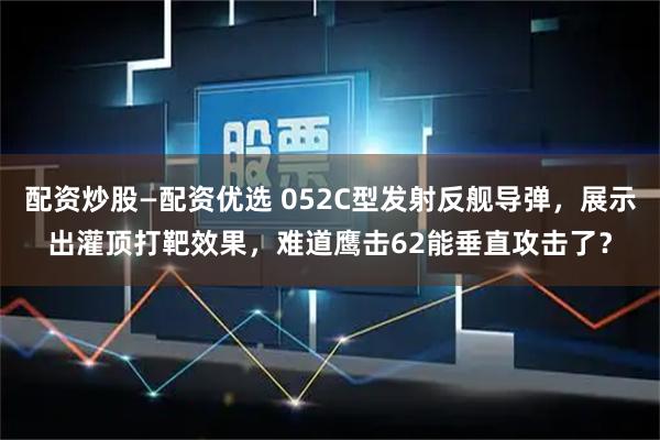 配资炒股—配资优选 052C型发射反舰导弹，展示出灌顶打靶效果，难道鹰击62能垂直攻击了？