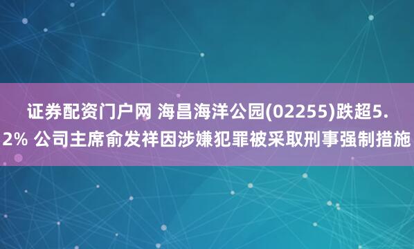 证券配资门户网 海昌海洋公园(02255)跌超5.2% 公司主席俞发祥因涉嫌犯罪被采取刑事强制措施