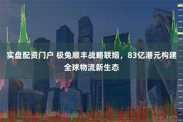 实盘配资门户 极兔顺丰战略联姻，83亿港元构建全球物流新生态