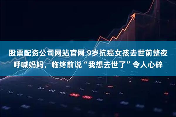 股票配资公司网站官网 9岁抗癌女孩去世前整夜呼喊妈妈,临终前说“我想去世了”令人心碎