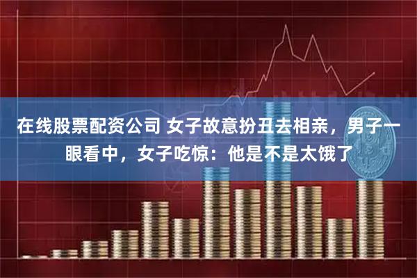 在线股票配资公司 女子故意扮丑去相亲，男子一眼看中，女子吃惊：他是不是太饿了