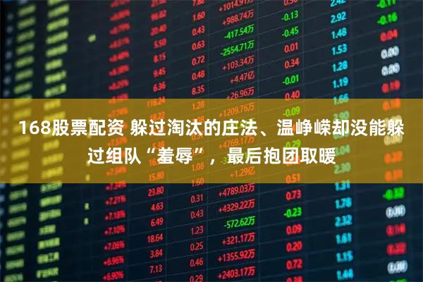 168股票配资 躲过淘汰的庄法、温峥嵘却没能躲过组队“羞辱”，最后抱团取暖
