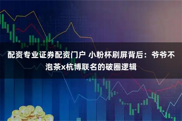 配资专业证券配资门户 小粉杯刷屏背后：爷爷不泡茶x杭博联名的破圈逻辑
