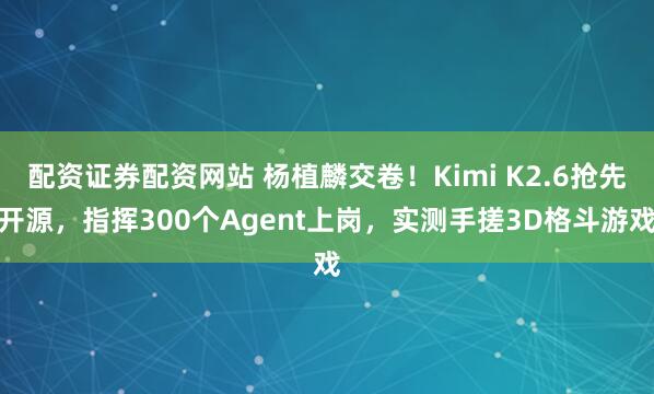 配资证券配资网站 杨植麟交卷！Kimi K2.6抢先开源，指挥300个Agent上岗，实测手搓3D格斗游戏