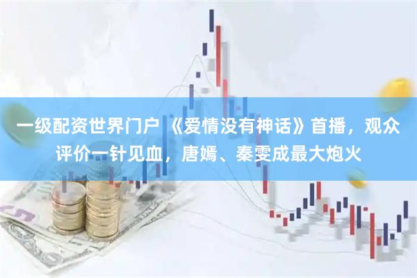 一级配资世界门户 《爱情没有神话》首播，观众评价一针见血，唐嫣、秦雯成最大炮火