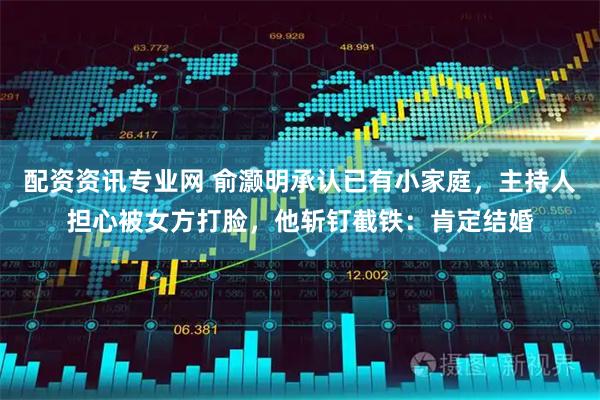 配资资讯专业网 俞灏明承认已有小家庭，主持人担心被女方打脸，他斩钉截铁：肯定结婚