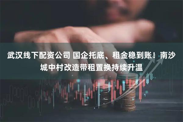 武汉线下配资公司 国企托底、租金稳到账！南沙城中村改造带租置换持续升温