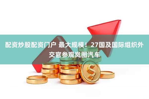 配资炒股配资门户 最大规模！27国及国际组织外交官参观岚图汽车