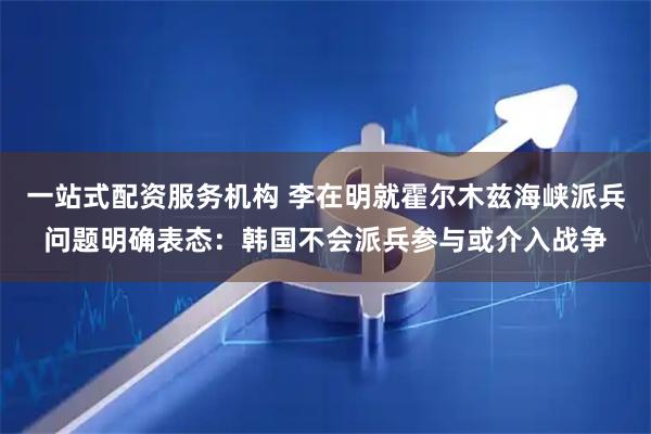 一站式配资服务机构 李在明就霍尔木兹海峡派兵问题明确表态：韩国不会派兵参与或介入战争